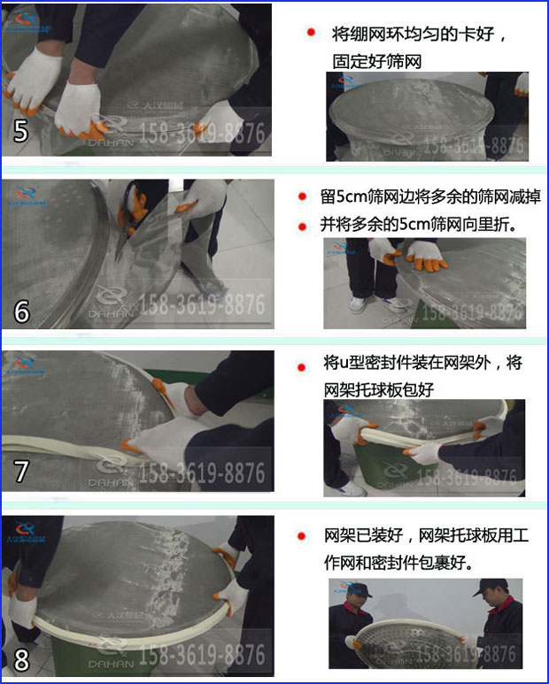 第五步：將旋振篩繃網(wǎng)環(huán)均勻的卡好固定好篩網(wǎng)第六步：留5cm篩網(wǎng)邊將多余的篩網(wǎng)減掉，并將多余的5cm篩網(wǎng)向里折第七步：將u型密封件裝在網(wǎng)架外，將網(wǎng)架托球板包好第八步：網(wǎng)架已裝好，網(wǎng)架托球板用工作網(wǎng)和密封件包裹好。