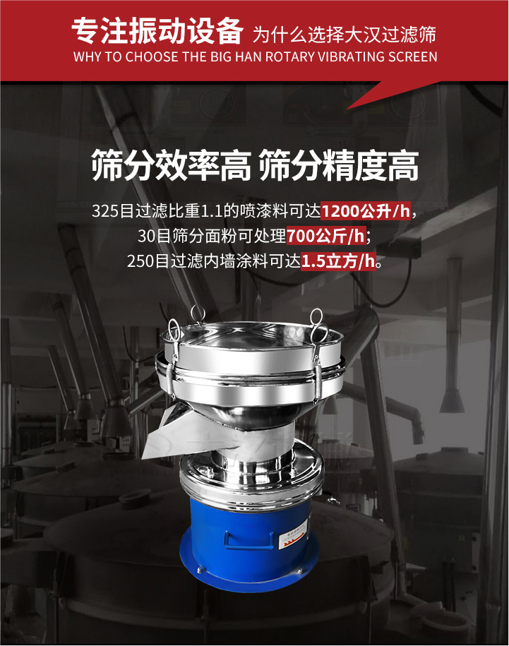 大漢過濾篩篩分效率高,精度高;325目過濾比重1:1的噴油漆可達(dá)1200公升/時(shí);30目篩粉面粉可處理700公斤/時(shí);250目過濾內(nèi)墻涂料可達(dá)1.5立方/h;過濾篩廠家直銷價(jià)格便宜。過濾篩適用物料：粘液粉末都可以使用具體產(chǎn)品如下：奶制品，油漆，泥漿，淀粉，果汁等。